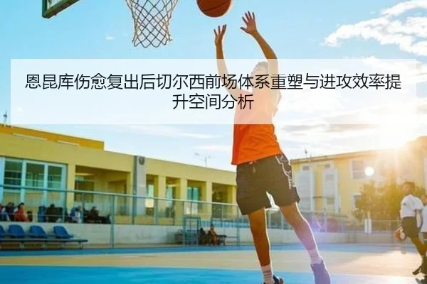 恩昆库伤愈复出后切尔西前场体系重塑与进攻效率提升空间分析