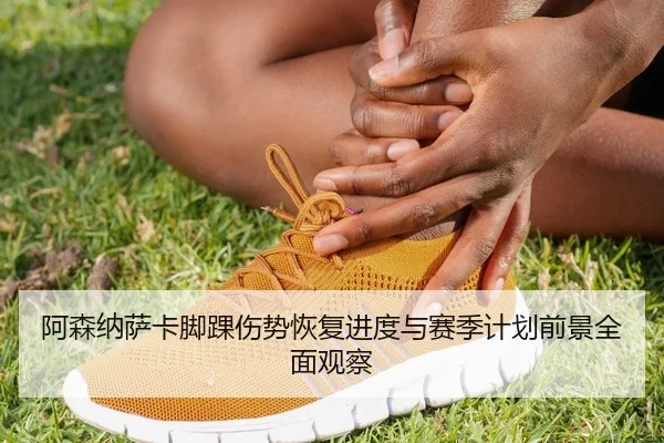 阿森纳萨卡脚踝伤势恢复进度与赛季计划前景全面观察