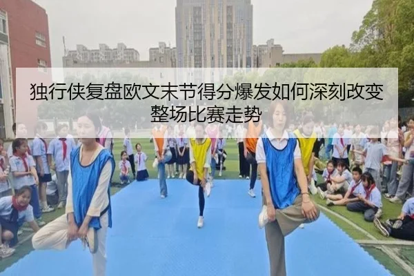 独行侠复盘欧文末节得分爆发如何深刻改变整场比赛走势