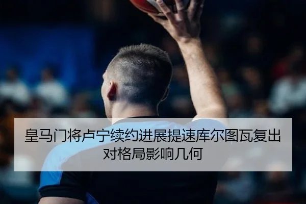 皇马门将卢宁续约进展提速库尔图瓦复出对格局影响几何