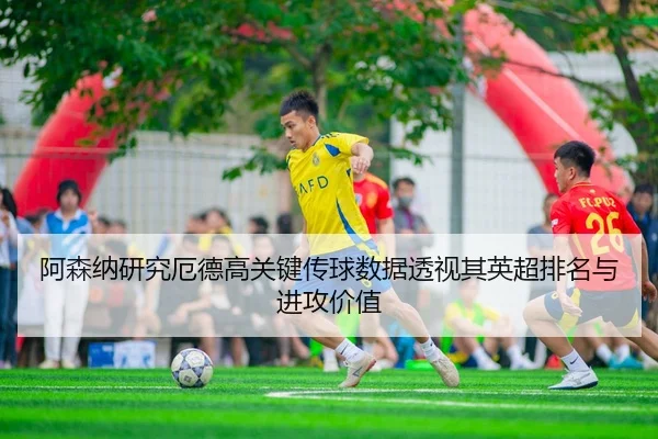 阿森纳研究厄德高关键传球数据透视其英超排名与进攻价值