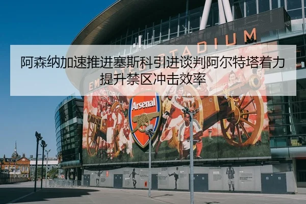 阿森纳加速推进塞斯科引进谈判阿尔特塔着力提升禁区冲击效率